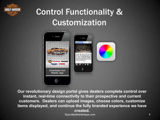 Control Functionality &
             Customization




Our revolutionary design portal gives dealers complete control over
   instant, real-time connectivity to their prospective and current
 customers. Dealers can upload images, choose colors, customize
items displayed, and continue the fully branded experience we have
                               created.
                        SpecialtyMobileApps.com                       4
 