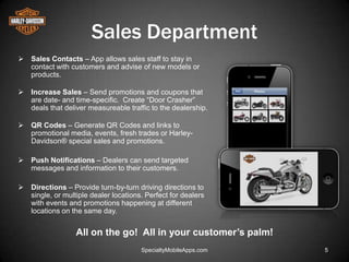 Sales Department
   Sales Contacts – App allows sales staff to stay in
    contact with customers and advise of new models or
    products.

   Increase Sales – Send promotions and coupons that
    are date- and time-specific. Create ―Door Crasher‖
    deals that deliver measureable traffic to the dealership.

   QR Codes – Generate QR Codes and links to
    promotional media, events, fresh trades or Harley-
    Davidson® special sales and promotions.

   Push Notifications – Dealers can send targeted
    messages and information to their customers.

   Directions – Provide turn-by-turn driving directions to
    single, or multiple dealer locations. Perfect for dealers
    with events and promotions happening at different
    locations on the same day.


                  All on the go! All in your customer’s palm!
                                        SpecialtyMobileApps.com   5
 