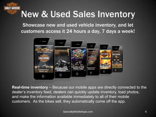 New & Used Sales Inventory
      Showcase new and used vehicle inventory, and let
     customers access it 24 hours a day, 7 days a week!




Real-time inventory – Because our mobile apps are directly connected to the
dealer’s inventory feed, dealers can quickly update inventory, load photos,
and make the information available immediately to all of their mobile
customers. As the bikes sell, they automatically come off the app.

                            SpecialtyMobileApps.com                       6
 