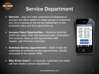 Service Department
 Specials – App can notify customers of maintenance
  specials and allow dealers to target groups of customers
  and drive business to the service department on low
  production days and drive absorption up.

 Increase Sales Opportunities – Maximize potential
  profits per repair order with seasonal sales, promotions
  and coupons. Easy up-sell opportunities with
  happier, well informed customers.

 Schedule Service Appointments – Make it easy for
  customers to schedule service appointments, directly
  connected to the dealers DMS.

 Bike Broke Down? – In seconds, customers can easily
  call their dealer’s service department.

                               SpecialtyMobileApps.com       7
 
