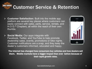 Customer Service & Retention

 Customer Satisfaction: Built into the mobile app
  platform are several key places where customers can
  easily connect with sales, parts, service, rentals, and
  H.O.G.® Chapters, all within the reach of their own
  thumbs.

 Social Media: Our apps integrate with
  Facebook, Twitter, and YouTube to help promote
  dealership sales, events, promotions or bike nights.
  Customer notifications are a snap, and they keep the
  dealer’s customers informed, educated and happy.

    The internet has changed how consumers buy vehicles and how dealers sell
     them. Mobile markets have a bigger impact than ever before because of
                             their rapid growth rates.


                               SpecialtyMobileApps.com                         8
 