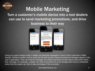 Mobile Marketing
   Turn a customer’s mobile device into a tool dealers
    can use to send marketing promotions, and drive
                  business to their way




Using our custom design portal, a dealer can generate messages to send to their customers’ mobile
devices. Similar to email—and an email can be sent as well—these promotional messages appear in the
user’s application. They can read the message, but unlike email they are also able to take action within
their message. For example, a dealer can send a promotion for an oil change which has an embedded
button that the reader can click to take advantage of the promotion.
                                        SpecialtyMobileApps.com                                       9
 
