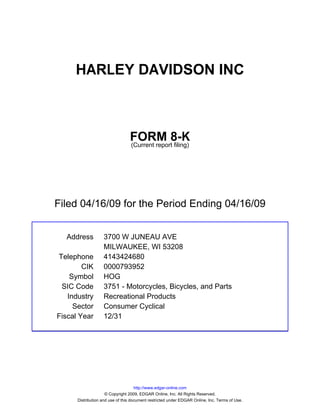HARLEY DAVIDSON INC



                                 FORM 8-K
                                 (Current report filing)




Filed 04/16/09 for the Period Ending 04/16/09


  Address          3700 W JUNEAU AVE
                   MILWAUKEE, WI 53208
Telephone          4143424680
        CIK        0000793952
    Symbol         HOG
 SIC Code          3751 - Motorcycles, Bicycles, and Parts
   Industry        Recreational Products
     Sector        Consumer Cyclical
Fiscal Year        12/31




                                     http://www.edgar-online.com
                     © Copyright 2009, EDGAR Online, Inc. All Rights Reserved.
      Distribution and use of this document restricted under EDGAR Online, Inc. Terms of Use.
 