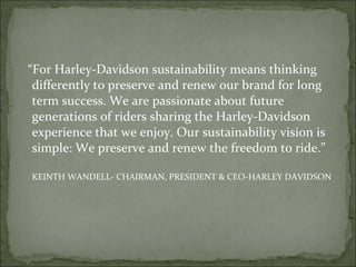 “For Harley-Davidson sustainability means thinking
differently to preserve and renew our brand for long
term success. We are passionate about future
generations of riders sharing the Harley-Davidson
experience that we enjoy. Our sustainability vision is
simple: We preserve and renew the freedom to ride.”
KEINTH WANDELL- CHAIRMAN, PRESIDENT & CEO-HARLEY DAVIDSON
 