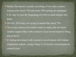 Harley Davidson's recently unveiling of two dark custom
motorcycles street 750 and street 500 starting an estimated
4.5L may be just the beginning of a bid to reach deeper into
India.
On Feb. 2014 they are trying to launch the street 750.
The iconic motorcycle maker wants to make and sell these
smaller engine bikes with extensive local involvement to bring
prices down.
It’s being developed with extensive involvement with Indian
component makers, using a large % of locally sourced parts to
control costs.
 