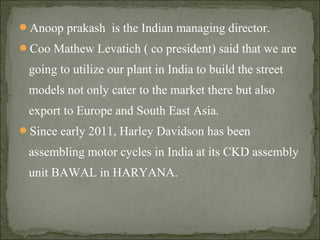 Anoop prakash is the Indian managing director.
Coo Mathew Levatich ( co president) said that we are
going to utilize our plant in India to build the street
models not only cater to the market there but also
export to Europe and South East Asia.
Since early 2011, Harley Davidson has been
assembling motor cycles in India at its CKD assembly
unit BAWAL in HARYANA.
 