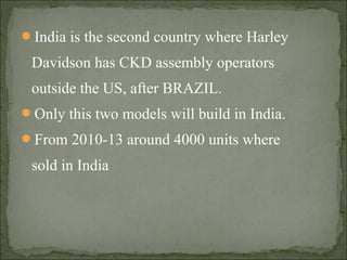 India is the second country where Harley
Davidson has CKD assembly operators
outside the US, after BRAZIL.
Only this two models will build in India.
From 2010-13 around 4000 units where
sold in India
 