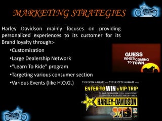 HARLEY IN INDIA
• Subsidiary Head Office in Gurgaon,
Harayana, India
• Established in the year 2009.
• Introduces 11 customized vehicles
specially for India
• Setup its assembly unit at Bawal
Harayana
• Sponsoring H.O.G. as well as other
Rallies across India for promotion
activities.
 