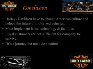 Harleys ongoing capacity
restraints
Loss in domestic market
share in recent years
Competitors of Harley
Davidson
Environmental protection
laws
Higher production Costs
Recession
Threats
 