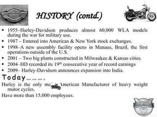 HISTORY
 1901–William S. Harley, age 21, completes a
blueprint of an engine designed to fit into a
bicycle.
 1903 –Corporation of William S. Harley with
Arthur Davidson (Walter) to form a company.
 1909 – First V-twin powered bikes, it became most
enduring icons of Harley Davidson history.
 1920 – HD dealerships spread across 74 countries.
 
