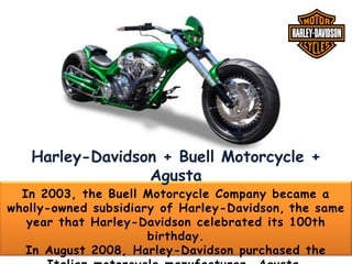 Harley-Davidson + Buell Motorcycle +
Agusta

In 2003, the Buell Motorcycle Company became a
wholly-owned subsidiary of Harley-Davidson, the same
year that Harley-Davidson celebrated its 100th
birthday.
In August 2008, Harley-Davidson purchased the

 