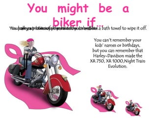 You might be a
biker if…

You haveyourmotorcycle parts inin your and use a bath towel to wipe it off.
Youpull put bike into the motelthe dishwasher.
carry a picture of your bike room wallet.

You can’t remember your
kids’ names or birthdays,
but you can remember that
Harley-Davidson made the
XR 750, XR 1000,Night Train
Evolution.

 