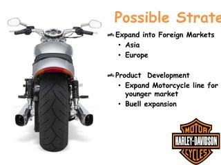 Possible Strate
Expand into Foreign Markets
• Asia
• Europe
Product Development
• Expand Motorcycle line for
younger market
• Buell expansion

 