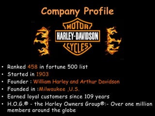 Company Profile

•
•
•
•
•
•

Ranked 458 in fortune 500 list
Started in 1903
Founder : William Harley and Arthur Davidson
Founded in :Milwaukee ,U.S.
Earned loyal customers since 109 years
H.O.G.® - the Harley Owners Group®:- Over one million
members around the globe

 