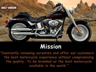 Mission
“Constantly renewing ourselves and offer our customers
the best motorcycle experience without compromising
the quality. To be branded as the best motorcycle
available in the world.”

 
