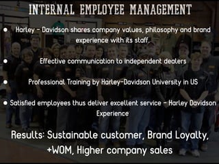 Internal Employee management
• Harley - Davidson shares company values, philosophy and brand
experience with its staﬀ.
• Eﬀective communication to independent dealers
• Professional Training by Harley-Davidson University in US
• Satisﬁed employees thus deliver excellent service - Harley Davidson
Experience
Results: Sustainable customer, Brand Loyalty,
+WOM, Higher company sales
 