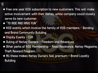1)
• Free one year H.O.G subscription to new customers. This will make
active involvement with their Harley, while company could closely
serve its new customer.
• “TO RIDE AND HAVE FUN”
• H.O.G events which involve the family of H.O.G members - Bonding
and Brand Community Building.
• Charity Events - CSR
• Outing of Harley Owners - Freedom and Adventure
• Other perks of H.O.G Membership - Road Assistance, Harley Magazine,
Theft Reward Program
• All these makes Harley Owners feel premium - Brand Loyalty
Building
 