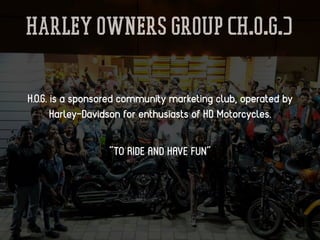 Harley Owners Group (H.O.G.)
H.O.G. is a sponsored community marketing club, operated by
Harley-Davidson for enthusiasts of HD Motorcycles.
“TO RIDE AND HAVE FUN”
 