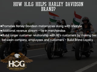 How H.O.G helps Harley Davidson
Brand?
•Promotes Harley-Davidson motorcycles along with lifestyle.
•Additional revenue stream - tie in merchandise.
•Build longer customer relationship with HD’s customers by making ties
between company, employees and customers - Build Brand Loyalty
 