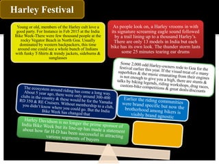 Harley Festival
Young or old, members of the Harley cult love a
good party. For Instance in Feb 2015 at the India
Bike Week-There were few thousand people at the
rocky Vegator Beach in North Goa. Usually
dominated by western backpackers, this time
around one could see a whole bunch of Indians
with funky T-Shirts & trendy jackets, sideburns &
sunglasses
As people look on, a Harley vrooms in with
its signature screaming eagle sound followed
by a trail lining up to a thousand Harley’s.
There are only 13 models in India but each
bike has its own look. The thunder storm lasts
some 25 minutes tearing ear drums
 