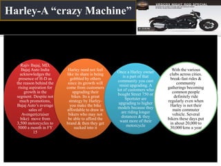 Harley-A “crazy Machine”
Rajiv Bajaj, MD,
Bajaj Auto India
acknowledges the
presence of H-D as
the reason behind the
rising aspiration for
growth in the
segment. Despite not
much promotions,
Bajaj Auto’s average
sales of
Avenger(cruiser
bike) move from
3,500 motorcycles to
5000 a month in FY
15
Harley need not feel
like its share is being
gobbled by others
since its growth will
come from customers
upgrading their
bikes. Its a great
strategy by Harley-
you make the bike
affordable to draw in
bikers who may not
be able to afford the
brand & then they get
sucked into it
Once a Harley owner
is a part of that
community you cant
resist upgrading. A
lot of customers who
bought Street 750 or
Sportster are
upgrading to higher
models because they
are riding longer
distances & they
want more of their
motorcycle
With the various
clubs across cities.
break-fast rides &
community
gatherings becoming
common people
definitely ride
regularly even when
Harley is not their
main commuter
vehicle. Several
bikers these days put
in about 20,000 to
30,000 kms a year
 