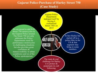 Gujarat Police-Purchase of Harley Street 750
(Case Study)
Gujarat Police
Department
indulged itself by
buying 6
customized
Street 750’s in
2015
In fact Harley has
started off as a
police bike in the
US & that
segment may
bring in some
numbers
The main & real
challenge for Harley
is to protect &
perpetuate its cult
following
We are proud to add H-D
Street 750 motorcycles to
the Gujarat Police arsenal.
The Street 750 not only
addresses the Police
Departments need for
performance motorcycles
in challenging situations
but also provides great
confidence &
maneuverability in urban
conditions-said on of the
Police spokesperson
 