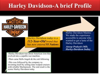 Harley Davidson-A brief Profile
-Harley Davidson was about American iron that
evolved into a capable war machine.
-Then came Hells Angels & the cult following
-This was followed by the company re-
inventing itself by selling time-warped cruisers
with reliable Mechanicals. The end result is the
iconic Harley Davidson today
Harley Davidson today is a
112-Year-Old brand that
has now entered 93 Nations
Harley Davidson Mantra-
We made the experience
accessible to anyone who
wanted to get a taste of the
Harley Davidson
Anoop Prakash (MD,
Harley-Davidson India)
 