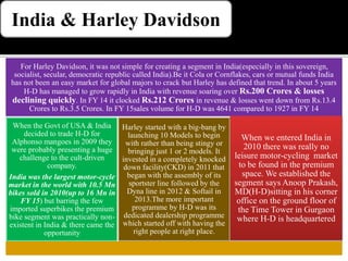 India & Harley Davidson
For Harley Davidson, it was not simple for creating a segment in India(especially in this sovereign,
socialist, secular, democratic republic called India).Be it Cola or Cornflakes, cars or mutual funds India
has not been an easy market for global majors to crack but Harley has defined that trend. In about 5 years
H-D has managed to grow rapidly in India with revenue soaring over Rs.200 Crores & losses
declining quickly. In FY 14 it clocked Rs.212 Crores in revenue & losses went down from Rs.13.4
Crores to Rs.3.5 Crores. In FY 15sales volume for H-D was 4641 compared to 1927 in FY 14
When the Govt of USA & India
decided to trade H-D for
Alphonso mangoes in 2009 they
were probably presenting a huge
challenge to the cult-driven
company.
India was the largest motor-cycle
market in the world with 10.5 Mn
bikes sold in 2010(up to 16 Mn in
FY 15) but barring the few
imported superbikes the premium
bike segment was practically non-
existent in India & there came the
opportunity
Harley started with a big-bang by
launching 10 Models to begin
with rather than being stingy or
bringing just 1 or 2 models. It
invested in a completely knocked
down facility(CKD) in 2011 that
began with the assembly of its
sportster line followed by the
Dyna line in 2012 & Softail in
2013.The more important
programme by H-D was its
dedicated dealership programme
which started off with having the
right people at right place.
When we entered India in
2010 there was really no
leisure motor-cycling market
to be found in the premium
space. We established the
segment says Anoop Prakash,
MD(H-D)sitting in his corner
office on the ground floor of
the Time Tower in Gurgaon
where H-D is headquartered
 