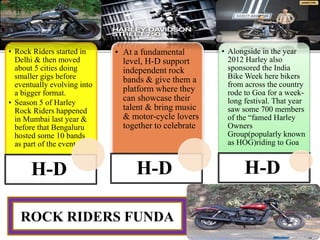 • Rock Riders started in
Delhi & then moved
about 5 cities doing
smaller gigs before
eventually evolving into
a bigger format.
• Season 5 of Harley
Rock Riders happened
in Mumbai last year &
before that Bengaluru
hosted some 10 bands
as part of the event
H-D
• At a fundamental
level, H-D support
independent rock
bands & give them a
platform where they
can showcase their
talent & bring music
& motor-cycle lovers
together to celebrate
H-D
• Alongside in the year
2012 Harley also
sponsored the India
Bike Week here bikers
from across the country
rode to Goa for a week-
long festival. That year
saw some 700 members
of the “famed Harley
Owners
Group(popularly known
as HOG)riding to Goa
H-D
ROCK RIDERS FUNDA
 
