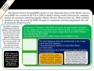 The Harley Owners Group(HOG) itself is a very important piece of the Harley success
story.HOG was created in the US in 1983 to build a strong connect between the company,
dealers & customers and bring together Harley Owners wherever they are. With a million
members across the world the HOG through its community activities perpetuates the cult
& maintains Brand Loyalty.
The HOG community-
building has paid off.
Skeptics who said Harley
may not take-off in this
country because it was
too expensive or that
pathole-ridden roads
with cows coming in the
way of your cruise will
be a stumbling block
were proven wrong
within the first 3 years
HOG’ impact on
H-D was so hard
that by 2013,it
had already sold
some 1,270 bikes
with sales of
Rs.100 Crores
In India the 17 Chapters of the HOG are led by an equal number of dealers
.Every Chapter has its own Directors & Officers & plan its own activities. For
Ex: The Delhi Chapter(called the captive chapter)has bout 5 HOG Officers.
Life Membership-Rs.70,000
Associate Memmbrship-Rs.3,500(1 Year) or Rs.35,000(For Life)
The chief takeaway from this membership is the 5 main
events that H-D organizes ;
1.National Rally(in addition to India Bike Week)
2.4 Zonal rallies
You can participate & avail discounts in terms of logistics
& accommodation
Today, H-D has a whole
bunch of Corporate Honchos
as HOG members .A good
example is Sanjeev Mohanty
(MD, Benetton-South Asia)
Mohanty’s most memorable
ride was the National HOG
Ride from Delhi to Goa in
Jan 2014.More than 1,000
Harley riders from across the
country embarked on a 4 day
journey across 2,300 Kms
 