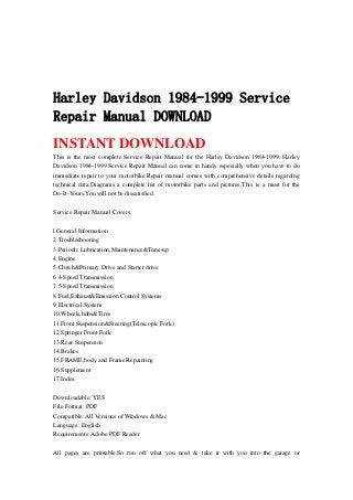 Harley Davidson 1984-1999 Service
Repair Manual DOWNLOAD
INSTANT DOWNLOAD
This is the most complete Service Repair Manual for the Harley Davidson 1984-1999. Harley
Davidson 1984-1999 Service Repair Manual can come in handy especially when you have to do
immediate repair to your motorbike.Repair manual comes with comprehensive details regarding
technical data.Diagrams a complete list of motorbike parts and pictures.This is a must for the
Do-It-Yours.You will not be dissatisfied.
Service Repair Manual Covers:
l.General Information
2.Troubleshooting
3.Periodic Lubrication,Maintenance&Tune-up
4.Engine
5.Clutch&Primary Drive and Starter drive
6.4-Speed Transmission
7.5-Speed Transmission
8.Fuel,Exhaust&Emission Control Systems
9.Electrical System
10.Wheels,hubs&Tires
11.Front Suspension&Steering(Telescopic Fork)
12.Springer Front Fork
13.Rear Suspension
14.Brakes
15.FRAME,body and Frame Repainting
16.Supplement
17.Index
Downloadable: YES
File Format: PDF
Compatible: All Versions of Windows & Mac
Language: English
Requirements: Adobe PDF Reader
All pages are printable.So run off what you need & take it with you into the garage or
 