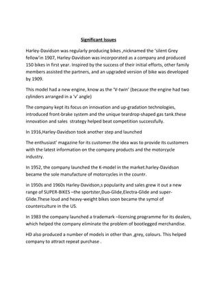 Significant Issues

Harley-Davidson was regularly producing bikes ,nicknamed the ‘silent Grey
fellow’in 1907, Harley-Davidson was incorporated as a company and produced
150 bikes in first year. Inspired by the success of their initial efforts, other family
members assisted the partners, and an upgraded version of bike was developed
by 1909.

This model had a new engine, know as the ‘V-twin’ (because the engine had two
cylinders arranged in a ‘v’ angle)

The company kept its focus on innovation and up-gradation technologies,
introduced front-brake system and the unique teardrop-shaped gas tank.these
innovation and sales strategy helped beat competition successfully.

In 1916,Harley-Davidson took another step and launched

The enthusiast’ magazine for its customer.the idea was to provide its customers
with the latest information on the company products and the motorcycle
industry.

In 1952, the company launched the K-model in the market.harley-Davidson
became the sole manufacture of motorcycles in the countr.

in 1950s and 1960s Harley-Davidson,s popularity and sales grew it out a new
range of SUPER-BIKES –the sportster,Duo-Glide,Electra-Glide and super-
Glide.These loud and heavy-weight bikes soon became the symol of
counterculture in the US.

In 1983 the company launched a trademark –licensing programme for its dealers,
which helped the company eliminate the problem of bootlegged merchandise.

HD also produced a number of models in other than ,grey, colours. This helped
company to attract repeat purchase .
 