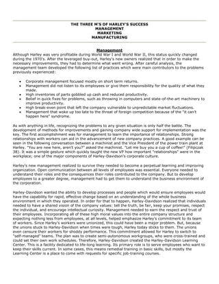 THE THREE M'S OF HARLEY'S SUCCESS
MANAGEMENT
MARKETING
MANUFACTURING
Management
Although Harley was very profitable during World War I and World War II, this status quickly changed
during the 1970's. After the leveraged buy-out, Harley's new owners realized that in order to make the
necessary improvements, they had to determine what went wrong. After careful analysis, the
management team developed the following list of practices which were main contributors to the problems
previously experienced:
Corporate management focused mostly on short term returns.
Management did not listen to its employees or give them responsibility for the quality of what they
made.
High inventories of parts gobbled up cash and reduced productivity.
Belief in quick fixes for problems, such as throwing in computers and state-of-the-art machinery to
improve productivity.
High break-even point that left the company vulnerable to unpredictable market fluctuations.
Management that woke up too late to the threat of foreign competition because of the "it can't
happen here" syndrome.
As with anything in life, recognizing the problems to any given situation is only half the battle. The
development of methods for improvements and gaining company wide support for implementation was the
key. The first accomplishment was for management to learn the importance of relationships. Strong
relationships with workers can aid in the advancement of new company practices. A good example can be
seen in the following conversation between a machinist and the Vice President of the power train plant at
Harley. "You are new here, aren't you?" asked the machinist. "Let me buy you a cup of coffee!" (Filipczak
38). It was a simple gesture which quickly taught the new VP how important "relationships" were in the
workplace; one of the major components of Harley-Davidson's corporate culture.
Harley's new management realized to survive they needed to become a perpetual learning and improving
organization. Open communication between all levels of employees was essential. Everyone needed to
understand their roles and the consequences their roles contributed to the company. But to develop
employees to a greater degree, management had to get them to understand the business environment of
the corporation.
Harley-Davidson wanted the ability to develop processes and people which would ensure employees would
have the capability for rapid, effective change based on an understanding of the whole business
environment in which they operated. In order for that to happen, Harley-Davidson realized that individuals
needed to have a shared vision of the company values: tell the truth, be fair, keep your promises, respect
the individual, and encourage intellectual curiosity. Management needed to earn the respect and trust of
their employees. Incorporating all of these high moral values into the entire company structure and
expecting nothing less from employees, at all levels, helped emphasize Harley's commitment to its team
of workers. Since Harley's workers were unionized, this could have been a major problem. But, because
the unions stuck to Harley-Davidson when times were tough, Harley today sticks to them. The unions
even censure their workers for shoddy performance. This commitment allowed for Harley to switch to
"self-managed" teams. The plan was to create semi-autonomous workgroups, who were cross-trained and
could set their own work schedules. Therefore, Harley-Davidson created the Harley-Davidson Learning
Center. This is a facility dedicated to life-long learning. Its primary role is to serve employees who want to
keep their skills current. In some cases, this means remedial training in basic skills, but mostly the
Learning Center is a place to come with requests for specific job-training courses.
 