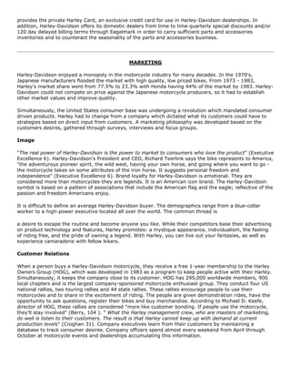 provides the private Harley Card, an exclusive credit card for use in Harley-Davidson dealerships. In
addition, Harley-Davidson offers its domestic dealers from time to time quarterly special discounts and/or
120 day delayed billing terms through Eagelmark in order to carry sufficient parts and accessories
inventories and to counteract the seasonality of the parts and accessories business.
MARKETING
Harley-Davidson enjoyed a monopoly in the motorcycle industry for many decades. In the 1970's,
Japanese manufacturers flooded the market with high quality, low priced bikes. From 1973 - 1983,
Harley's market share went from 77.5% to 23.3% with Honda having 44% of the market by 1983. Harley-
Davidson could not compete on price against the Japanese motorcycle producers, so it had to establish
other market values and improve quality.
Simultaneously, the United States consumer base was undergoing a revolution which mandated consumer
driven products. Harley had to change from a company which dictated what its customers could have to
strategies based on direct input from customers. A marketing philosophy was developed based on the
customers desires, gathered through surveys, interviews and focus groups.
Image
"The real power of Harley-Davidson is the power to market to consumers who love the product" (Executive
Excellence 6). Harley-Davidson's President and CEO, Richard Teerlink says the bike represents to America,
"the adventurous pioneer spirit, the wild west, having your own horse, and going where you want to go -
the motorcycle takes on some attributes of the iron horse. It suggests personal freedom and
independence" (Executive Excellence 6). Brand loyalty for Harley-Davidson is emotional. They are
considered more than motorcycles-they are legends. It is an American icon brand. The Harley-Davidson
symbol is based on a pattern of associations that include the American flag and the eagle; reflective of the
passion and freedom Americans enjoy.
It is difficult to define an average Harley-Davidson buyer. The demographics range from a blue-collar
worker to a high-power executive located all over the world. The common thread is
a desire to escape the routine and become anyone you like. While their competitors base their advertising
on product technology and features, Harley promotes: a mystique appearance, individualism, the feeling
of riding free, and the pride of owning a legend. With Harley, you can live out your fantasies, as well as
experience camaraderie with fellow bikers.
Customer Relations
When a person buys a Harley-Davidson motorcycle, they receive a free 1-year membership to the Harley
Owners Group (HOG), which was developed in 1983 as a program to keep people active with their Harley.
Simultaneously, it keeps the company close to its customer. HOG has 295,000 worldwide members, 900
local chapters and is the largest company-sponsored motorcycle enthusiast group. They conduct four US
national rallies, two touring rallies and 44 state rallies. These rallies encourage people to use their
motorcycles and to share in the excitement of riding. The people are given demonstration rides, have the
opportunity to ask questions, register their bikes and buy merchandise. According to Michael D. Keefe,
director of HOG, these rallies are considered "more like customer bonding. If people use the motorcycle,
they'll stay involved" (Berry, 104 ). " What the Harley management crew, who are masters of marketing,
do well is listen to their customers. The result is that Harley cannot keep up with demand at current
production levels" (Croghan 31). Company executives learn from their customers by maintaining a
database to track consumer desires. Company officers spend almost every weekend from April through
October at motorcycle events and dealerships accumulating this information.
 