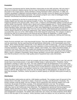 Promotion
The primary promotional tool for Harley-Davidson motorcycles are the HOG activities. Not only does it
serves as a customer relations device, but as a way to showcase and demonstrate new products. As
discussed in the image section, Harley develops a strong impression within consumers. In 1983, the
company developed a trademark licensing program which provides income for dealers and the factory
while expanding the total Harley experience. The company program put a stop to bootlegged Harley
Davidson merchandise and offered priceless advertising.
Harley has capitalized on the fact its product/image is chic. There are numerous examples of fashion
models draped over the bikes and wearing company T-shirts. The company is starting to advertise in
magazines geared to the general public. Twice a year, a Fashions and Collectibles catalog is produced with
various Harley merchandise. Clothes sold in stores such as Bloomingdales and J.C. Penny exposes Harley-
Davidson to people who may not have thought about visiting a dealership. Another marketing strategy,
Harley-Davidson Cafes, have been opened in or near many dealerships to lure people into the showroom.
In fact, the Harley-Davidson Cafe in New York City won one of the 1994 Restaurant and Institutions
Interior Design Awards for its American appearance. Also, Harley-Davidson's advertising techniques are so
successful they were one of the 1995 finalists of the Kelly Award for advertising. The company is able to
promote the sale of its motorcycles by the financial services offered by Eagelmark, a wholly owned
subsidiary. The dealerships are becoming a one stop shop for bikes, accessories, clothing and financing.
Product
Harley found its strength was in the heavyweight division. They also identified and exploited mini niches,
such as customized, touring, sport/touring and sport/street motorcycles, in the heavyweight end of the
market. When Harley-Davidson was formed, it only offered one color of motorcycle - gray and three basic
styles. The company learned it needed to give the customers a choice and now offers a variety of models,
including Sportsters, Super Glides, Low Riders, Softails, Sport Glides, Tour Glides and Electra Glides, in
numerous vivid colors. Many of these models and changes were developed when Harley realized their
customers were customizing the bikes and none of the revenue from the work was going to the company.
When a style is changed or developed, Harley always develops it around their signature image to make
sure that the product is not only a high quality piece of equipment but is also charismatic.
Price
Harley-Davidson quickly learned it could not compete with the foreign manufacturers on cost. Not only did
Honda have a low priced product, it was able to defeat Harley in advertising 40-1. Therefore, Harley
developed a strategy of value over price. This was created through the development of mini-niches and
the heavy construction of the parts. Japanese manufacturers used plastic while Harley used steel, which is
able to be rebuilt and rebore. Harley was careful not to exceed demand in production of their motorcycles.
Currently, people must wait six to eighteen months for a new motorcycle and the price for a year-old
Harley is 25% to 30% higher than a new one. By not being able to meet demands, an attitude of must-
have has developed. Therefore, Harley has plans to double capacity to 200,000 motorcycles annually by
2003.
Distribution
Harley-Davidson motorcycles are sold by 1,065 dealers worldwide. The company owns 54 percent of the
market share in the USA, 16 percent in Japan, 10 percent in Europe, and 38 percent in Australia. The
foreign markets could be larger, but the company has an agreement with American dealers not to sell
more than 30 percent of the bikes overseas, if the domestic demand is not met. The company
implemented in 1983 a program to concentrate on helping its dealers develop the up-to-date business
skills they need to sell motorcycles more effectively. The headquarters sponsored training programs are
dubbed "Harley-Davidson University". The dealers are considered to be business partners and the
headquarters plays an active role in developing programs, financing improvements, implementing support
and management consultants. The dealers also invest their own money into these programs which allows
them to feel like apart of the company. Harley-Davidson treats the dealers not only as partners, but also
 