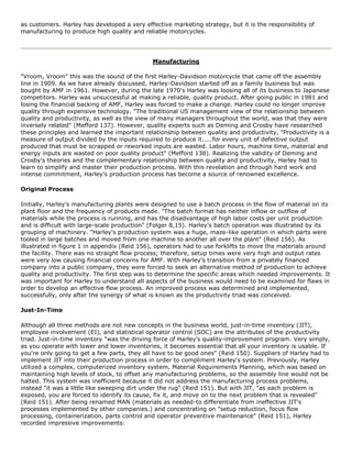 as customers. Harley has developed a very effective marketing strategy, but it is the responsibility of
manufacturing to produce high quality and reliable motorcycles.
Manufacturing
"Vroom, Vroom" this was the sound of the first Harley-Davidson motorcycle that came off the assembly
line in 1909. As we have already discussed, Harley-Davidson started off as a family business but was
bought by AMF in 1961. However, during the late 1970's Harley was loosing all of its business to Japanese
competitors. Harley was unsuccessful at making a reliable, quality product. After going public in 1981 and
losing the financial backing of AMF, Harley was forced to make a change. Harley could no longer improve
quality through expensive technology. "The traditional US management view of the relationship between
quality and productivity, as well as the view of many managers throughout the world, was that they were
inversely related" (Mefford 137). However, quality experts such as Deming and Crosby have researched
these principles and learned the important relationship between quality and productivity, "Productivity is a
measure of output divided by the inputs required to produce it.....for every unit of defective output
produced that must be scrapped or reworked inputs are wasted. Labor hours, machine time, material and
energy inputs are wasted on poor quality product" (Mefford 138). Realizing the validity of Deming and
Crosby's theories and the complementary relationship between quality and productivity, Harley had to
learn to simplify and master their production process. With this revelation and through hard work and
intense commitment, Harley's production process has become a source of renowned excellence.
Original Process
Initially, Harley's manufacturing plants were designed to use a batch process in the flow of material on its
plant floor and the frequency of products made. "The batch format has neither inflow or outflow of
materials while the process is running, and has the disadvantage of high labor costs per unit production
and is difficult with large-scale production" (Folger 8,15). Harley's batch operation was illustrated by its
grouping of machinery. "Harley's production system was a huge, maze-like operation in which parts were
tooled in large batches and moved from one machine to another all over the plant" (Reid 156). As
illustrated in figure 1 in appendix (Reid 156), operators had to use forklifts to move the materials around
the facility. There was no straight flow process; therefore, setup times were very high and output rates
were very low causing financial concerns for AMF. With Harley's transition from a privately financed
company into a public company, they were forced to seek an alternative method of production to achieve
quality and productivity. The first step was to determine the specific areas which needed improvements. It
was important for Harley to understand all aspects of the business would need to be examined for flaws in
order to develop an effective flow process. An improved process was determined and implemented,
successfully, only after the synergy of what is known as the productivity triad was conceived.
Just-In-Time
Although all three methods are not new concepts in the business world, just-in-time inventory (JIT),
employee involvement (EI), and statistical operator control (SOC) are the attributes of the productivity
triad. Just-in-time inventory "was the driving force of Harley's quality-improvement program. Very simply,
as you operate with lower and lower inventories, it becomes essential that all your inventory is usable. If
you're only going to get a few parts, they all have to be good ones" (Reid 150). Suppliers of Harley had to
implement JIT into their production process in order to compliment Harley's system. Previously, Harley
utilized a complex, computerized inventory system, Material Requirements Planning, which was based on
maintaining high levels of stock, to offset any manufacturing problems, so the assembly line would not be
halted. This system was inefficient because it did not address the manufacturing process problems,
instead "it was a little like sweeping dirt under the rug" (Reid 151). But with JIT, "as each problem is
exposed, you are forced to identify its cause, fix it, and move on to the next problem that is revealed"
(Reid 151). After being renamed MAN (materials as needed-to differentiate from ineffective JIT's
processes implemented by other companies.) and concentrating on "setup reduction, focus flow
processing, containerization, parts control and operator preventive maintenance" (Reid 151), Harley
recorded impressive improvements:
 