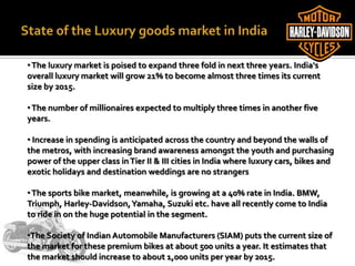 •The luxury market is poised to expand three fold in next three years. India's
overall luxury market will grow 21% to become almost three times its current
size by 2015.
•The number of millionaires expected to multiply three times in another five
years.
• Increase in spending is anticipated across the country and beyond the walls of
the metros, with increasing brand awareness amongst the youth and purchasing
power of the upper class inTier II & III cities in India where luxury cars, bikes and
exotic holidays and destination weddings are no strangers
•The sports bike market, meanwhile, is growing at a 40% rate in India. BMW,
Triumph, Harley-Davidson,Yamaha, Suzuki etc. have all recently come to India
to ride in on the huge potential in the segment.
•The Society of Indian Automobile Manufacturers (SIAM) puts the current size of
the market for these premium bikes at about 500 units a year. It estimates that
the market should increase to about 1,000 units per year by 2015.
 