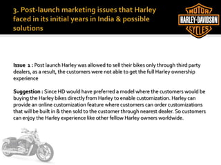 Issue 1 : Post launch Harley was allowed to sell their bikes only through third party
dealers, as a result, the customers were not able to get the full Harley ownership
experience
Suggestion : Since HD would have preferred a model where the customers would be
buying the Harley bikes directly from Harley to enable customization. Harley can
provide an online customization feature where customers can order customizations
that will be built in & then sold to the customer through nearest dealer. So customers
can enjoy the Harley experience like other fellow Harley owners worldwide.
 