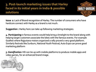 Issue 2: Lack of Brand recognition of Harley.The number of consumers who have
hardcore connect with Harley as a brand is not much.
Suggestion : Harley here can take up following marketing strategies:
4. Participating in famous events would help bring a limelight to the brand along with
helping target customers associate the bikes with the famous events. For example
Goafest where Rajputana motors organized a rally proved a very good platform.
Similarly festivals like Sunburn, NationalYouth Festival, Auto Expo can prove good
marketing platform
5. Gamification: HD can tie up with mobile platforms to produce mobile apps and
video games, for an enhanced brand image.
 