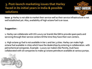 Issue 3: Harley is not able to market their service well as their service infrastructure is not
well established yet. Also, availability of high octane fuel is an issue.
Suggestion :
1. Harley can collaborate with US Luxury car brands like GM to provide spare parts and
servicing through their service centers till the time they have their own centers.
2. High octane 97 fuel is not available in tier 2 and tier 3 cities. Harley can make high
octane fuel available in cities which have the dealerships by entering in collaboration. with
petrochemical companies. Example - Luxury car makers like Porche, Audi have
collaborated with oil companies to make 97 octane petroleum available at various pumps.
 
