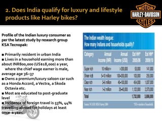 Profile of the Indian luxury consumer as
per the latest study by research group
KSATecnopak:
■ Primarily resident in urban India
■ Lives in a household earning more than
about INR800,000 (US$18,000) a year,
where the chief wage earner is male,
average age 36–37
■ Owns a premium/luxury saloon car such
as a Honda Accord, aVectra, a Skoda
Octavia etc.
■ Most are educated to post-graduate
level
■ Incidence of foreign travel is 53%, 44%
travelling abroad for holidays at least
once a year.
 