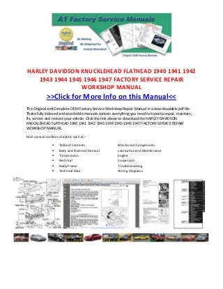 HARLEY DAVIDSON KNUCKLEHEAD FLATHEAD 1940 1941 1942
   1943 1944 1945 1946 1947 FACTORY SERVICE REPAIR
                 WORKSHOP MANUAL
             >>Click for More Info on this Manual<<
The Original and Complete OEM Factory Service Workshop Repair Manual in a downloadable pdf file.
These fully indexed and searchable manuals contain everything you need to know to repair, maintain,
fix, service and restore your vehicle. Click the link above to download the HARLEY DAVIDSON
KNUCKLEHEAD FLATHEAD 1940 1941 1942 1943 1944 1945 1946 1947 FACTORY SERVICE REPAIR
WORKSHOP MANUAL.

Each manual contains chapters such as –

                    Table of Contents                Mechanical Components
                    Body and Electrical General      Lubrication and Maintenance
                    Transmission                     Engine
                    Electrical                       Suspension
                    Body/Frame                       Troubleshooting
                    Technical Data                   Wiring Diagrams
 