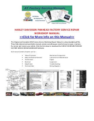 HARLEY DAVIDSON PANHEAD FACTORY SERVICE REPAIR
                   WORKSHOP MANUAL
             >>Click for More Info on this Manual<<
The Original and Complete OEM Factory Service Workshop Repair Manual in a downloadable pdf file.
These fully indexed and searchable manuals contain everything you need to know to repair, maintain,
fix, service and restore your vehicle. Click the link above to download the HARLEY DAVIDSON PANHEAD
FACTORY SERVICE REPAIR WORKSHOP MANUAL.

Each manual contains chapters such as –

                    Table of Contents                Mechanical Components
                    Body and Electrical General      Lubrication and Maintenance
                    Transmission                     Engine
                    Electrical                       Suspension
                    Body/Frame                       Troubleshooting
                    Technical Data                   Wiring Diagrams
 