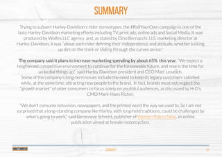 SUMMARY
SUMMARY 03
Trying to subvert Harley-Davidson’s rider stereotypes, the #RollYourOwn campaign is one of the
lasts Harley-Davidson marketing efforts including TV, print ads, online ads and Social Media. It was
produced by Wolfes LLC agency and, as stated by Dino Bernacchi, U.S. marketing director at
Harley-Davidson, it was “about each rider deﬁning their independence and attitude, whether kicking
up dirt on the track or sliding through the curves on ice."
The company said it plans to increase marketing spending by about 65% this year. “We expect a
heightened competitive environment to continue for the foreseeable future, and now is the time for
us to dial things up,” said Harley Davidson president and CEO Matt Levatich.
Some of the company's long-term issues include the need to keep its legacy customers satisﬁed
while, at the same time, attracting new people to the brand. In fact, brands must not neglect the
"growth market" of older consumers to focus solely on youthful audiences, as discussed by H-D’s
CMO Mark-Hans Richer.
"We don't consume television, newspapers, and the printed word the way we used to. So I am not
surprised that a long-standing company like Harley, with long-held traditions, could be challenged by
what's going to work," said Genevieve Schmitt, publisher of Women Riders Now, an online
publication aimed at female motorcyclists.
http://www.womenridersnow.com/
http://www.womenridersnow.com/
http://www.womenridersnow.com/
 