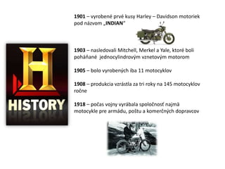 1901 – vyrobené prvé kusy Harley – Davidson motoriek
pod názvom „INDIAN“



1903 – nasledovali Mitchell, Merkel a Yale, ktoré boli
poháňané jednocylindrovým vznetovým motorom

1905 – bolo vyrobených iba 11 motocyklov

1908 – produkcia vzrástla za tri roky na 145 motocyklov
ročne

1918 – počas vojny vyrábala spoločnosť najmä
motocykle pre armádu, poštu a komerčných dopravcov
 
