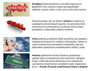 Stratégiou Harley-Davidson je neustála expanzia na
globálnom trhu, získanie nových demografických
odbytísk a skupín nielen v USA, ale aj mimo jeho územia.



Harley-Davidson verí, že kľúčom (Cieľom) k úspechu je
uspokojenie akcionárskych záujmov cez splnomocnenie
zamestnancov zameriavať sa na aktivity, ktoré pridajú
produktom a zákazníkom pridanú hodnotu.


Víziou podniku je poháňať túžbu jej klientov po slobode a
nebojácnosť prejaviť ich unikátnu individualitu. Taktiež sa
snaží o budovanie prvotriednych motocyklov aby boli
zákazníkom poskytnuté nezabudnuteľné zážitky z jazdy.


Hodnoty spoločnosti Harley-Davidson predstavujú
spôsob, akým sa spoločnosť snaží viesť biznis. Navigujú
kroky a slúžia ako pevná konštrukcia pre rozhodnutia
a príspevky zamestnancov na každom stupni organizácie.
Sú to -> Pravda, Čestnosť, Dodržiavanie sľubov a Rešpekt
 