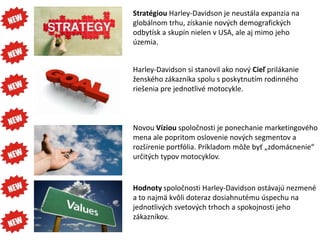 Stratégiou Harley-Davidson je neustála expanzia na
globálnom trhu, získanie nových demografických
odbytísk a skupín nielen v USA, ale aj mimo jeho
územia.


Harley-Davidson si stanovil ako nový Cieľ prilákanie
ženského zákazníka spolu s poskytnutím rodinného
riešenia pre jednotlivé motocykle.



Novou Víziou spoločnosti je ponechanie marketingového
mena ale popritom oslovenie nových segmentov a
rozšírenie portfólia. Príkladom môže byť „zdomácnenie“
určitých typov motocyklov.


Hodnoty spoločnosti Harley-Davidson ostávajú nezmené
a to najmä kvôli doteraz dosiahnutému úspechu na
jednotlivých svetových trhoch a spokojnosti jeho
zákazníkov.
 