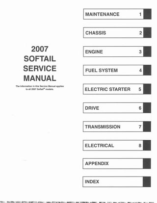 IMAINTENANCE 11
21
ICHASSIS
2007 31
IENGINE
SOFTAIL
SERVICE IFUEL SYSTEM 41
MANUAL
The information in this Service Manual applies
IELECTRIC STARTER 51
to all 2007 Softail@models.
61
IDRIVE
71
© 2006
ITRANSMISSION
HARLEY-DAVIDSON MOTOR COMPANY
All RIGHTS RESERVED
PART NO. 99482-07
Printed in the U.S.A.
sl
IELECTRICAL
VISIT THE HARLEY-DAVIDSON WEB SITE
http://www.harley-davidson.com
IAPPENDIX
I
I
IINDEX
CMI- 5M - 03107
•• 1
fl't1i; r • l1E:.
 