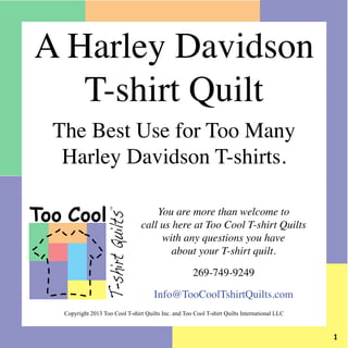 You are more than welcome to
call us here at Too Cool T-shirt Quilts
with any questions you have
about your T-shirt quilt.
269-749-9249
Info@TooCoolTshirtQuilts.com
Too Cool
T-shirtQuilts
TM
A Harley Davidson
T-shirt Quilt
The Best Use for Too Many
Harley Davidson T-shirts.
Copyright 2013 Too Cool T-shirt Quilts Inc. and Too Cool T-shirt Quilts International LLC
 
