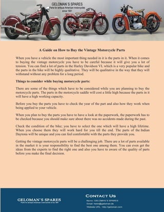 A Guide on How to Buy the Vintage Motorcycle Parts
When you have a vehicle the most important thing needed in it is the parts in it. When it comes
to buying the vintage motorcycle you have to be careful because it will give you a lot of
tension. You can find a lot of parts in the Harley Davidson VL which is a very popular bike and
the parts in the bike will be highly qualitative. They will be qualitative in the way that they will
withstand without any problem for a long period.
Things to consider while buying motorcycle parts:
There are some of the things which have to be considered while you are planning to buy the
motorcycle parts. The parts in the motorcycle saddle will cost a little high because the parts in it
will have a high working capacity.
Before you buy the parts you have to check the year of the part and also how they work when
being applied to your vehicle.
When you plan to buy the parts you have to have a look at the paperwork, the paperwork has to
be checked because you should make sure about there was no accidents made during the past.
Check the condition of the bike; you have to select the one which will have a high lifetime.
When you choose them they will work hard for you till the end. The parts of the Indian
Daytona will be unique and you can feel comfortable with the parts they provide you.
Getting the vintage motorcycle parts will be a challenging job. There are a lot of parts available
in the market it is your responsibility to find the best one among them. You can even get the
ideas from the experts to find the right one and also you have to aware of the quality of parts
before you make the final decision.
 